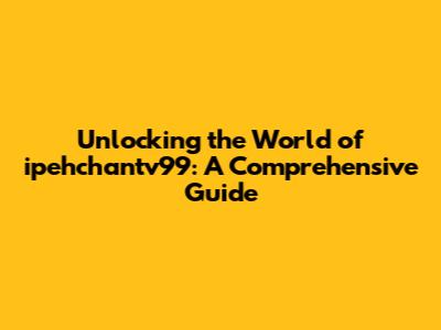 Unlocking the World of ipehchantv99: A Comprehensive Guide