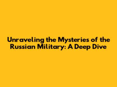 Unraveling the Mysteries of the Russian Military: A Deep Dive