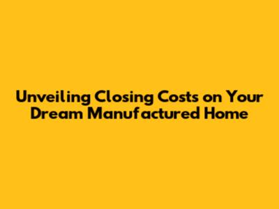 Unveiling Closing Costs on Your Dream Manufactured Home