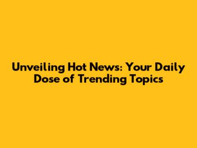 Unveiling Hot News: Your Daily Dose of Trending Topics
