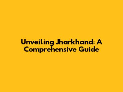 Unveiling Jharkhand: A Comprehensive Guide
