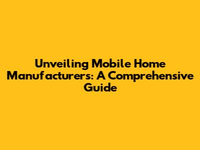 Unveiling Mobile Home Manufacturers: A Comprehensive Guide