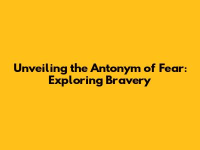 Unveiling the Antonym of Fear: Exploring Bravery