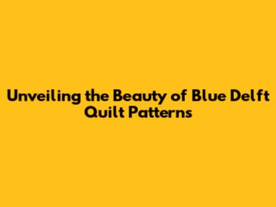 Unveiling the Beauty of Blue Delft Quilt Patterns