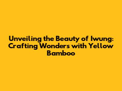 Unveiling the Beauty of Iwung: Crafting Wonders with Yellow Bamboo