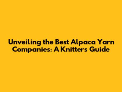 Unveiling the Best Alpaca Yarn Companies: A Knitter's Guide