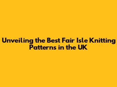 Unveiling the Best Fair Isle Knitting Patterns in the UK