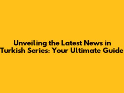 Unveiling the Latest News in Turkish Series: Your Ultimate Guide