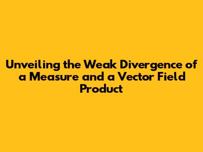 Unveiling the Weak Divergence of a Measure and a Vector Field Product