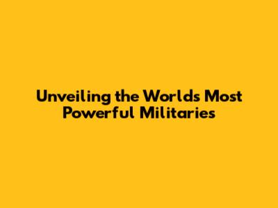 Unveiling the World's Most Powerful Militaries