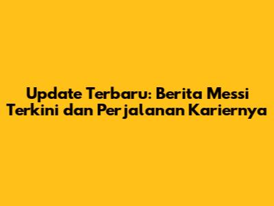 Update Terbaru: Berita Messi Terkini dan Perjalanan Kariernya