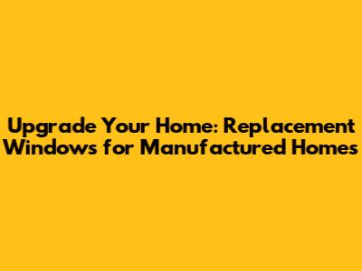 Upgrade Your Home: Replacement Windows for Manufactured Homes