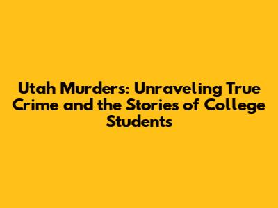 Utah Murders: Unraveling True Crime and the Stories of College Students