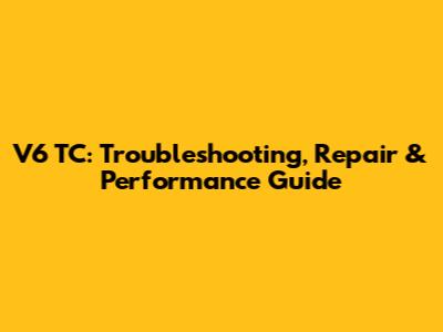 V6 TC: Troubleshooting, Repair & Performance Guide