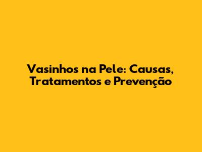 Vasinhos na Pele: Causas, Tratamentos e Prevenção