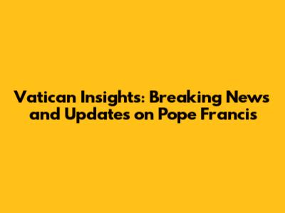 Vatican Insights: Breaking News and Updates on Pope Francis