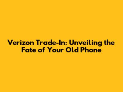 Verizon Trade-In: Unveiling the Fate of Your Old Phone