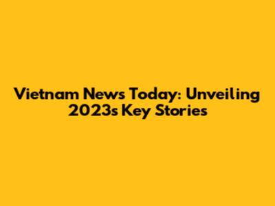 Vietnam News Today: Unveiling 2023's Key Stories