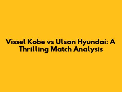 Vissel Kobe vs Ulsan Hyundai: A Thrilling Match Analysis