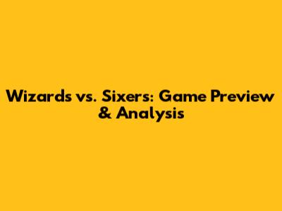 Wizards vs. Sixers: Game Preview & Analysis