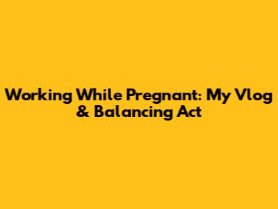 Working While Pregnant: My Vlog & Balancing Act