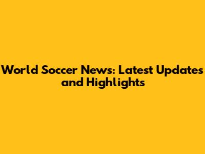 World Soccer News: Latest Updates and Highlights