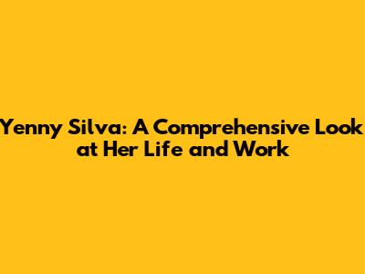 Yenny Silva: A Comprehensive Look at Her Life and Work