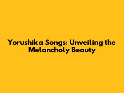 Yorushika Songs: Unveiling the Melancholy Beauty