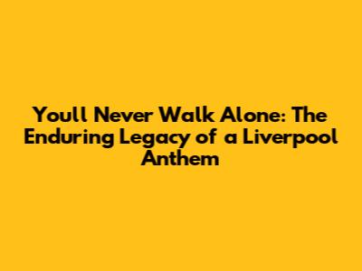 You'll Never Walk Alone: The Enduring Legacy of a Liverpool Anthem