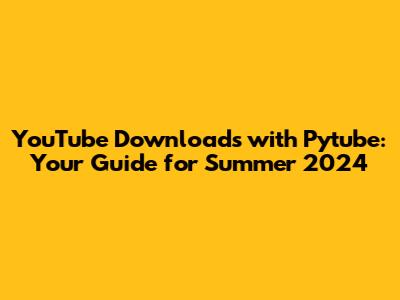 YouTube Downloads with Pytube: Your Guide for Summer 2024