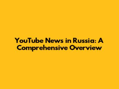 YouTube News in Russia: A Comprehensive Overview