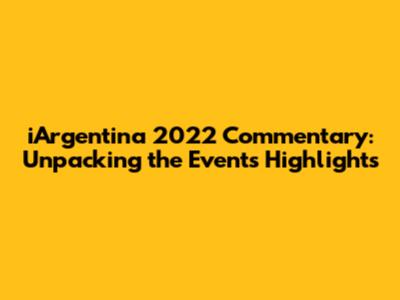 iArgentina 2022 Commentary: Unpacking the Event's Highlights