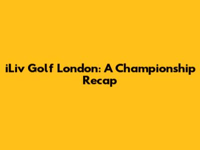 iLiv Golf London: A Championship Recap