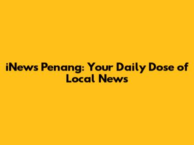 iNews Penang: Your Daily Dose of Local News