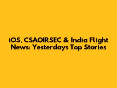 iOS, CSAOIRSEC & India Flight News: Yesterday's Top Stories