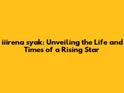 iiirena syak: Unveiling the Life and Times of a Rising Star