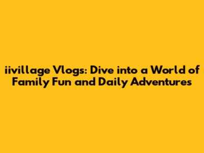 iivillage Vlogs: Dive into a World of Family Fun and Daily Adventures