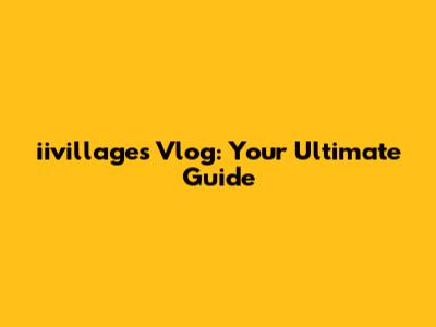 iivillages Vlog: Your Ultimate Guide