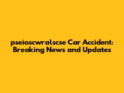 pseioscwralscse Car Accident: Breaking News and Updates